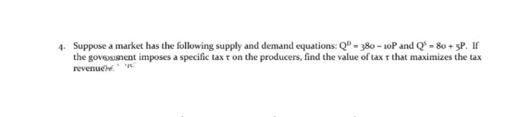 4. Suppose a market has the following supply and demand equations: QD = 380 - 10P and Q = 80 + 5P. If
the goveosment imposes a specific tax t on the producers, find the value of tax t that maximizes the tax
revenue
