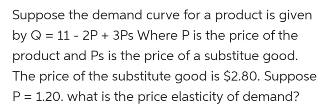 Suppose the demand curve for a product is given
by Q = 11 - 2P + 3Ps Where P is the price of the
product and Ps is the price of a substitue good.
The price of the substitute good is $2.80. Suppose
P = 1.20. what is the price elasticity of demand?
%3D
