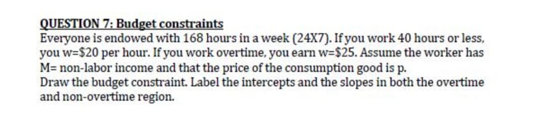 QUESTION 7: Budget constraints
Everyone is endowed with 168 hours in a week (24X7). If you work 40 hours or less,
you w=$20 per hour. If you work overtime, you earn w-$25. Assume the worker has
M= non-labor income and that the price of the consumption good is p.
Draw the budget constraint. Label the intercepts and the slopes in both the overtime
and non-overtime region.
