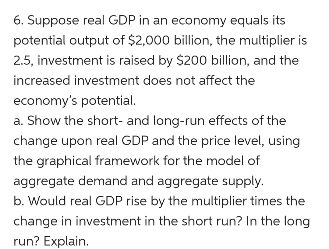 6. Suppose real GDP in an economy equals its
potential output of $2,000 billion, the multiplier is
2.5, investment is raised by $200 billion, and the
increased investment does not affect the
economy's potential.
a. Show the short- and long-run effects of the
change upon real GDP and the price level, using
the graphical framework for the model of
aggregate demand and aggregate supply.
b. Would real GDP rise by the multiplier times the
change in investment in the short run? In the long
run? Explain.

