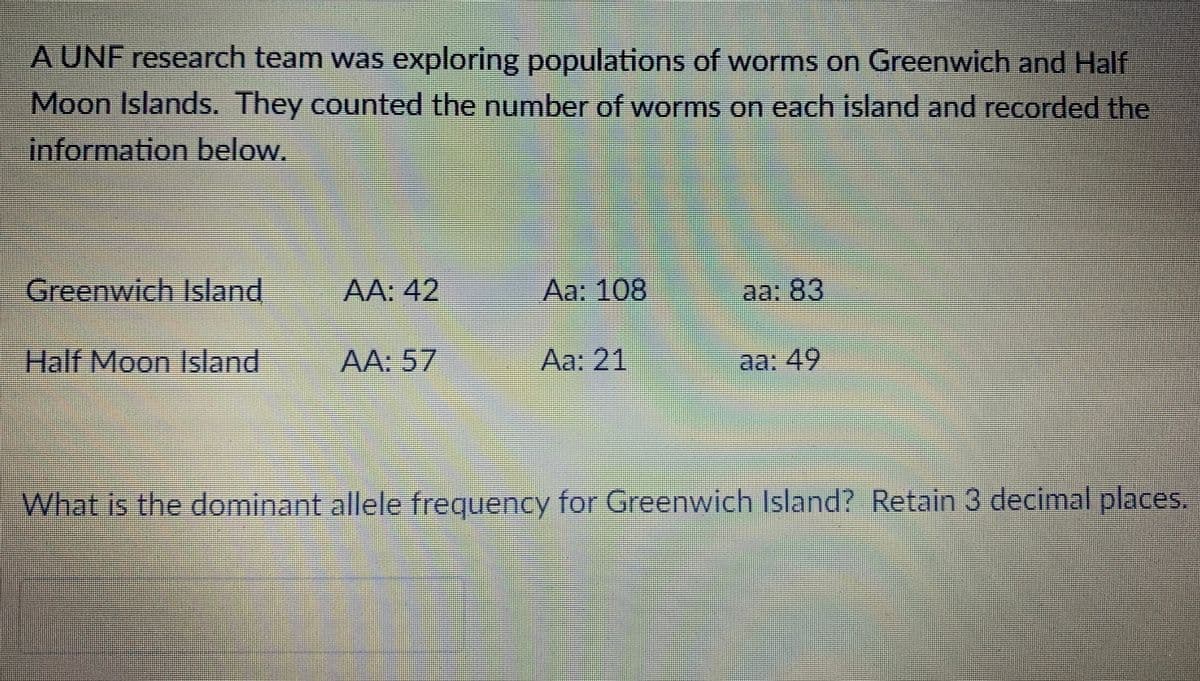 A UNF research team was exploring populations of worms on Greenwich and Half
Moon Islands. They counted the number of worms on each island and recorded the
information below.
Greenwich Island
AA: 42
Aa: 108
aa: 83
Half Moon Island
-AA: 57
Aa: 21
aa: 49
What is the dominant allele frequency for Greenwich Island? Retain 3 decimal places.
