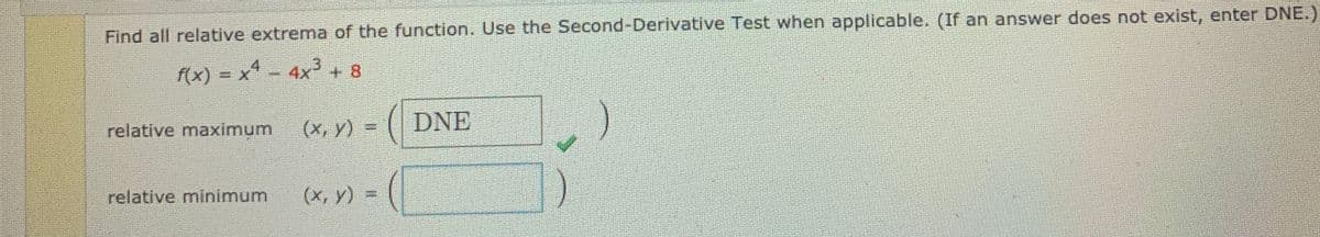 Find all relative extrema of the function. Use the Second-Derivative Test when applicable. (If an answer does not exist, enter DNE.)
f(x) = x - 4x²+ 8
relative maximum
(x, y) =
DNE
relative minimum
(x, y) =
