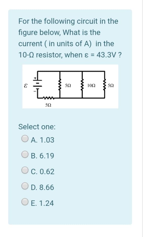 For the following circuit in the
figure below, What is the
current ( in units of A) in the
10-0 resistor, when ɛ = 43.3V ?
10Ω
50
Select one:
А. 1.03
B. 6.19
C. 0.62
D. 8.66
E. 1.24
