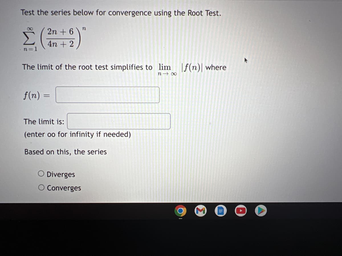 Test the series below for convergence using the Root Test.
2n + 6
4n + 2
n=1
The limit of the root test simplifies to lim f(n) where
n→ 00
f(n) =
The limit is:
(enter oo for infinity if needed)
Based on this, the series
Diverges
O Converges
