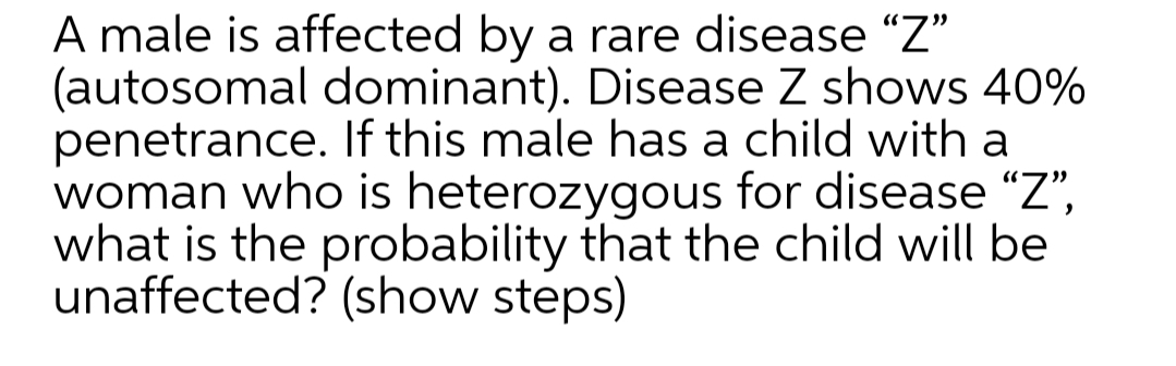 A male is affected by a rare disease "Z"
(autosomal dominant). Disease Z shows 40%
penetrance. If this male has a child with a
woman who is heterozygous for disease “Z",
what is the probability that the child will be
unaffected? (show steps)
