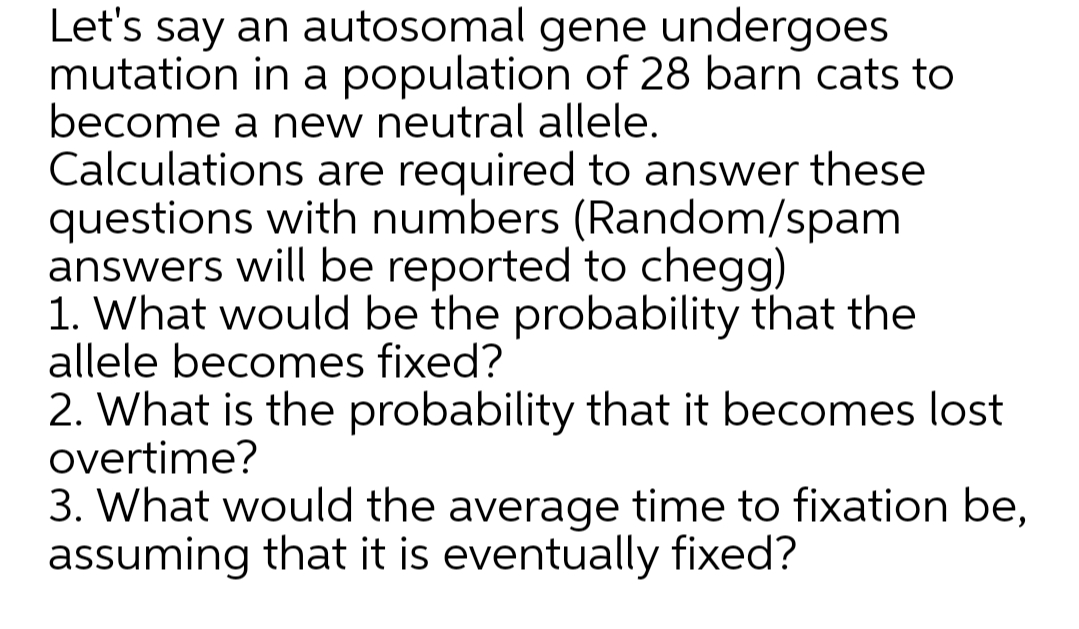 Let's say an autosomal gene undergoes
mutation in a population of 28 barn cats to
become a new neutral allele.
Calculations are required to answer these
questions with numbers (Random/spam
answers will be reported to chegg)
1. What would be the probability that the
allele becomes fixed?
2. What is the probability that it becomes lost
overtime?
3. What would the average time to fixation be,
assuming that it is eventually fixed?
