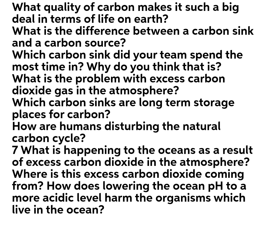 What quality of carbon makes it such a big
deal in terms of life on earth?
What is the difference between a carbon sink
and a carbon source?
Which carbon sink did your team spend the
most time in? Why do you think that is?
What is the problem with excess carbon
dioxide gas in the atmosphere?
Which carbon sinks are long term storage
places for carbon?
How are humans disturbing the natural
carbon cycle?
7 What is happening to the oceans as a result
of excess carbon dioxide in the atmosphere?
Where is this excess carbon dioxide coming
from? How does lowering the ocean pH to a
more acidic level harm the organisms which
live in the ocean?
