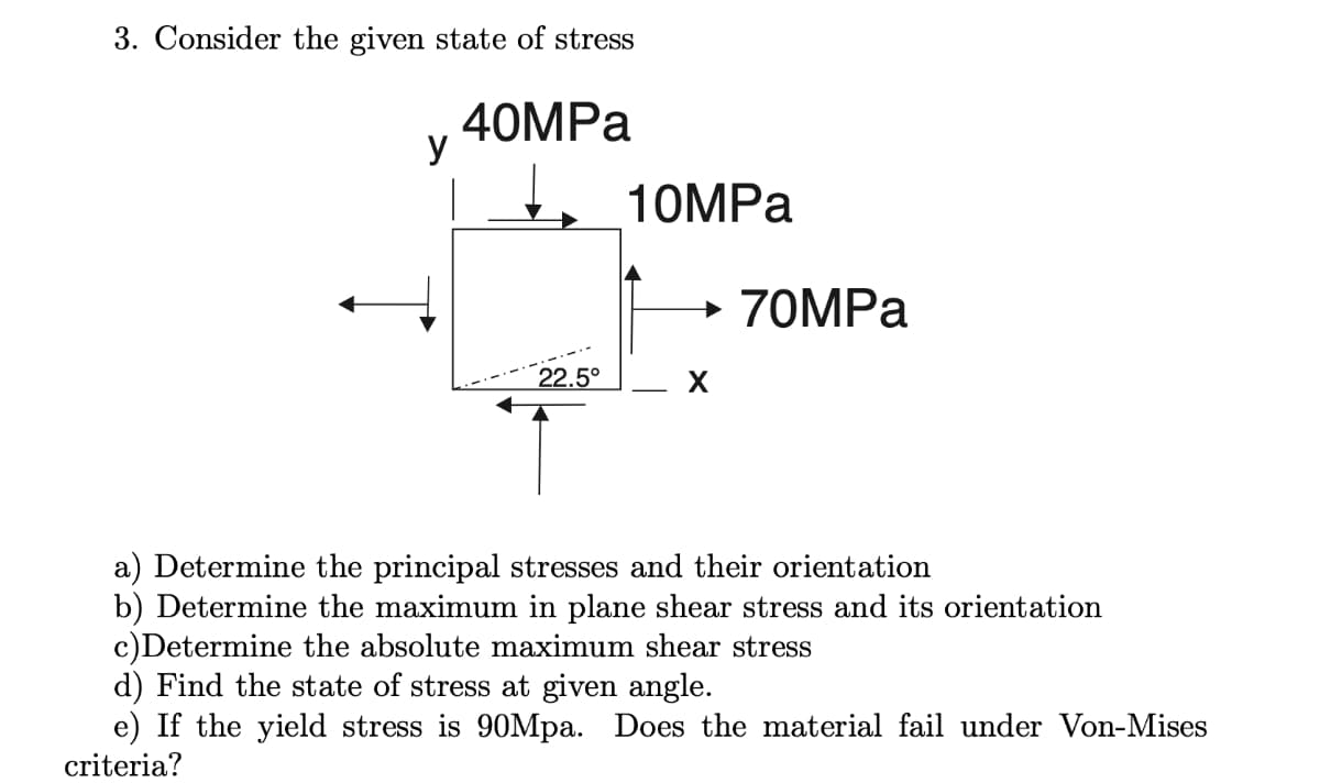 3. Consider the given state of stress
40MPа
y
10MPA
→ 70MPA
22.5°
a) Determine the principal stresses and their orientation
b) Determine the maximum in plane shear stress and its orientation
c)Determine the absolute maximum shear stress
d) Find the state of stress at given angle.
e) If the yield stress is 90Mpa. Does the material fail under Von-Mises
criteria?

