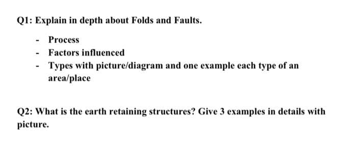Q1: Explain in depth about Folds and Faults.
Process
- Factors influenced
Types with picture/diagram and one example each type of an
area/place
Q2: What is the earth retaining structures? Give 3 examples in details with
picture.
