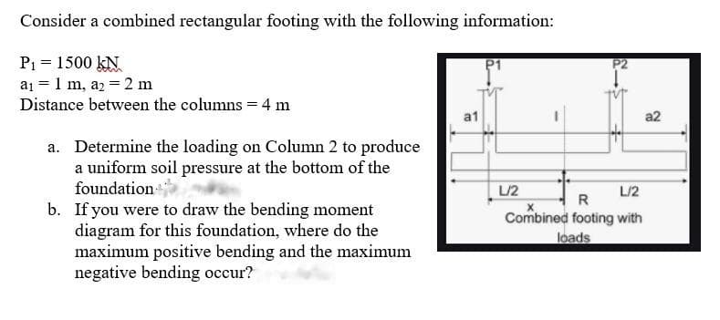 Consider a combined rectangular footing with the following information:
P1 = 1500 kN
a1 = 1 m, az = 2 m
Distance between the columns = 4 m
a1
a2
a. Determine the loading on Column 2 to produce
a uniform soil pressure at the bottom of the
foundation
b. If you were to draw the bending moment
diagram for this foundation, where do the
maximum positive bending and the maximum
negative bending occur?
L/2
L/2
R
Combined footing with
loads
