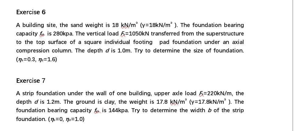 Exercise 6
A building site, the sand weight is 18 kN/m (y=18kN/m ). The foundation bearing
capacity f is 280kpa. The vertical load 5=1050kN transferred from the superstructure
to the top surface of a square individual footing pad foundation under an axial
compression column. The depth d is 1.0m. Try to determine the size of foundation.
(7=0.3, 7a=1.6)
Exercise 7
A strip foundation under the wall of one building, upper axle load F=220KN/m, the
depth d is 1.2m. The ground is clay, the weight is 17.8 kN/m (y=17.8kN/m ). The
foundation bearing capacity f is 144kpa. Try to determine the width b of the strip
foundation. (7=0, 7a=1.0)
