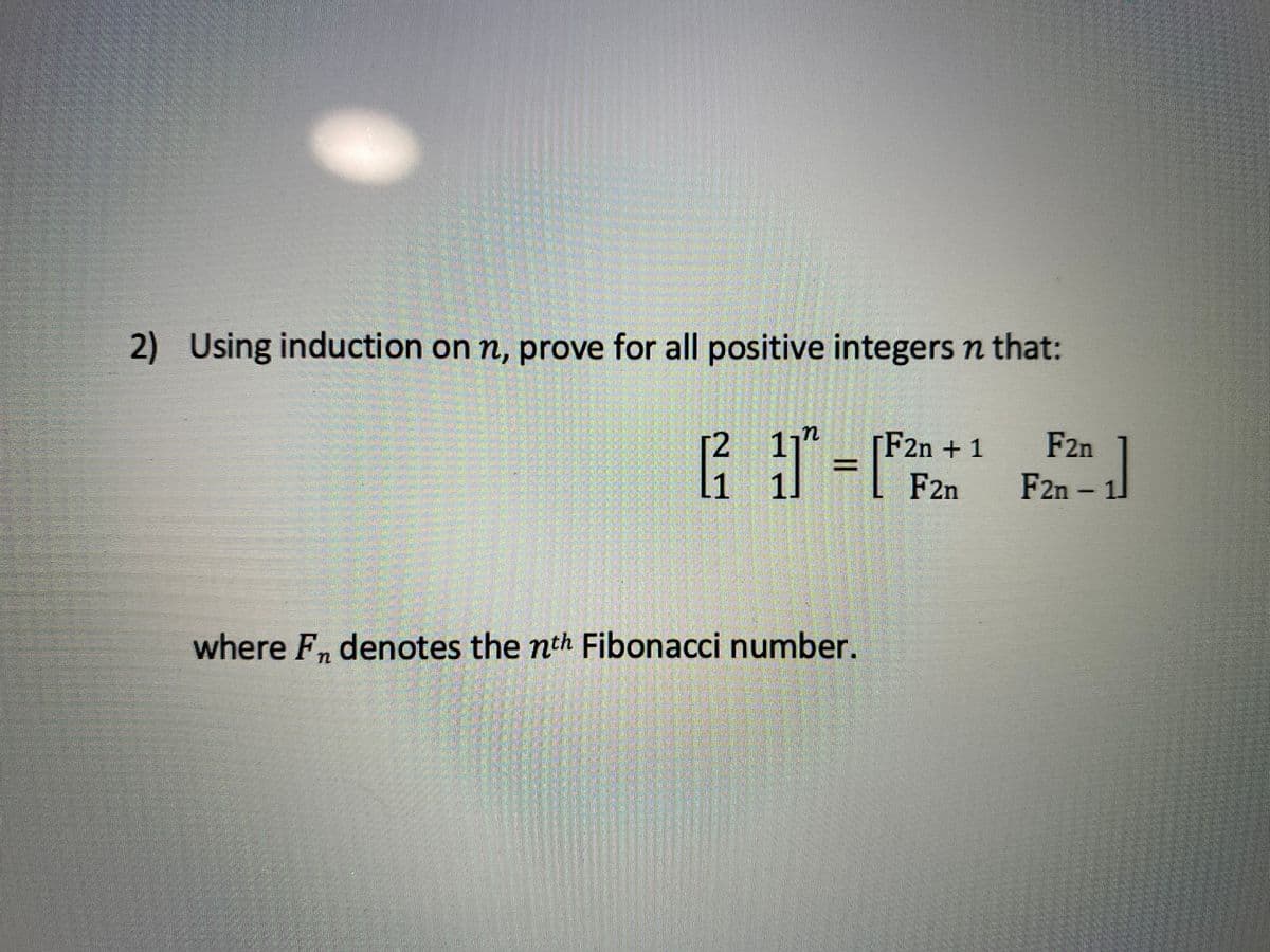 2)
Using induction on n, prove for all positive integers n that:
2 11"
L1 1.
[F2n + 1
F2n
F2n
F2n – 1
%3D
where F, denotes the nth Fibonacci number.
