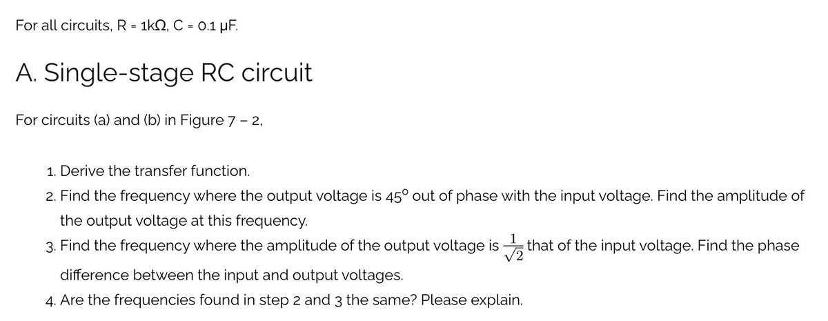 For all circuits, R = 1k2, C = 0.1 µF.
A. Single-stage RC circuit
For circuits (a) and (b) in Figure 7 – 2,
1. Derive the transfer function.
2. Find the frequency where the output voltage is 45° out of phase with the input voltage. Find the amplitude of
the output voltage at this frequency.
3. Find the frequency where the amplitude of the output voltage is that of the input voltage. Find the phase
difference between the input and output voltages.
4. Are the frequencies found in step 2 and 3 the same? Please explain.
