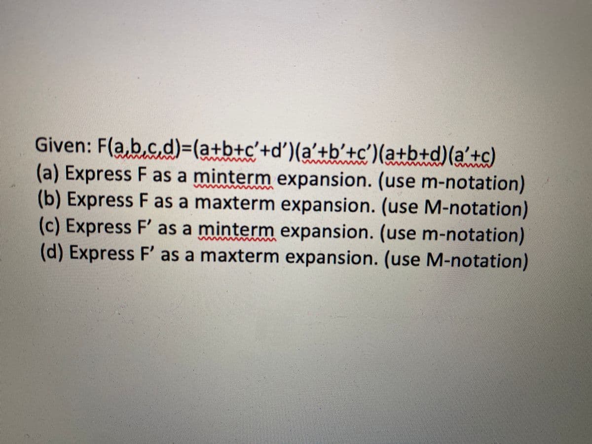 Given: F(a,b,c,d)=(a+b+c'+d')(a'+b'+c')(a+b+d)(a'+c)
(a) Express F as a minterm expansion. (use m-notation)
(b) Express F as a maxterm expansion. (use M-notation)
(c) Express F' as a minterm expansion. (use m-notation)
(d) Express F' as a maxterm expansion. (use M-notation)
