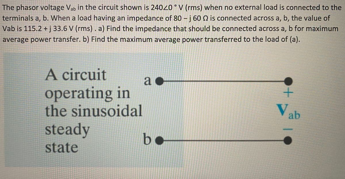 The phasor voltage Vab in the circuit shown is 24020 ° V (rms) when no external load is connected to the
terminals a, b. When a load having an impedance of 80 - j 60 Q is connected across a, b, the value of
Vab is 115.2 +j 33.6 V (rms) . a) Find the impedance that should be connected across a, b for maximum
average power transfer. b) Find the maximum average power transferred to the load of (a).
A circuit
a
operating in
the sinusoidal
V ab
steady
b•
state
