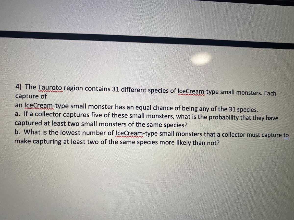 4) The Tauroto region contains 31 different species of IceCream-type small monsters. Each
capture of
an IceCream-type small monster has an equal chance of being any of the 31 species.
a. If a collector captures five of these small monsters, what is the probability that they have
captured at least two small monsters of the same species?
b. What is the lowest number of IceCream-type small monsters that a collector must capture to
make capturing at least two of the same species more likely than not?
