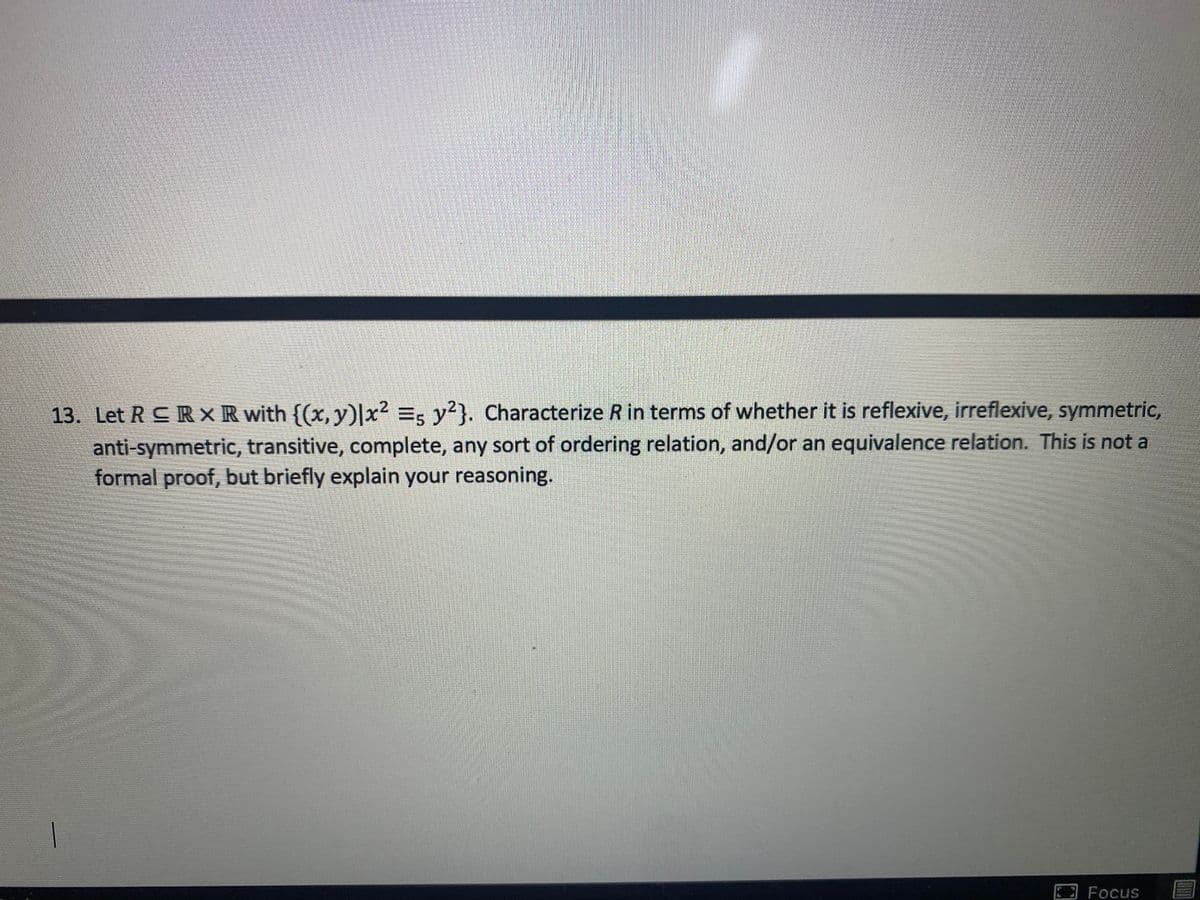 13. Let R CR XR with {(x, y)|x2 =, y?}. Characterize R in terms of whether it is reflexive, irreflexive, symmetric,
anti-symmetric, transitive, complete, any sort of ordering relation, and/or an equivalence relation. This is not a
formal proof, but briefly explain your reasoning.
Focus
