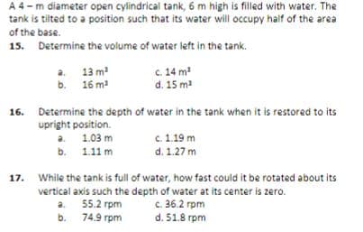 A 4 -m diameter open cylindrical tank, 6 m high is filled with water. The
tank is tilted to a position such that its water will occupy half of the area
of the base.
15. Determine the volume of water left in the tank.
a. 13 m
b. 16 m
c. 14 m
d. 15 m
16. Determine the depth of water in the tank when it is restored to its
upright position.
a 1.03 m
b. 1.11 m
c. 1.19 m
d. 1.27 m
While the tank is full of water, how fast could it be rotated about its
vertical axis such the depth of water at its center is zero.
c. 36.2 rpm
d. 51.8 rpm
17.
a. 55.2 rpm
74.9 rpm
b.
