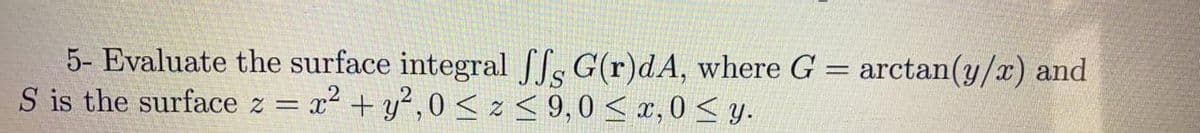 5- Evaluate the surface integral fs G(r)dA, where G = arctan(y/x) and
S is the surface z = x2 + y² ,0 < z < 9,0 < x, 0 < y.
