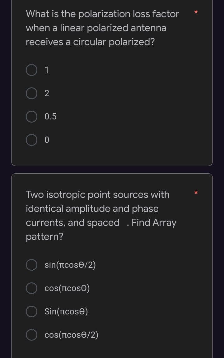 What is the polarization loss factor
when a linear polarized antenna
receives a circular polarized?
0.5
Two isotropic point sources with
identical amplitude and phase
currents, and spaced . Find Array
pattern?
sin(ncose/2)
cos(Icose)
Sin(ncose)
cos(ncose/2)
