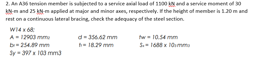 2. An A36 tension member is subjected to a service axial load of 1100 kN and a service moment of 30
kN-m and 25 kN-m applied at major and minor axes, respectively. If the height of member is 1.20 m and
rest on a continuous lateral bracing, check the adequacy of the steel section.
W14 x 68;
d = 356.62 mm
ti = 18.29 mm
A = 12903 mm2
tw = 10.54 mm
br = 254.89 mm
Sx = 1688 x 103mm3
Sy = 397 x 103 mm3
