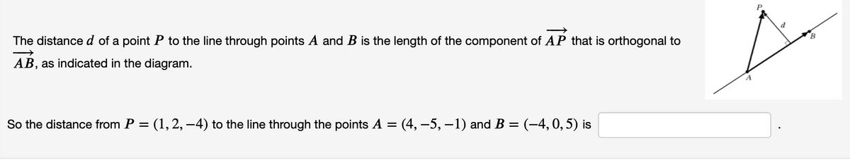 B
The distance d of a point P to the line through points A and B is the length of the component of AP that is orthogonal to
AB, as indicated in the diagram.
So the distance from P = (1, 2, –4) to the line through the points A = (4, –5, -1) and B = (-4,0, 5) is
