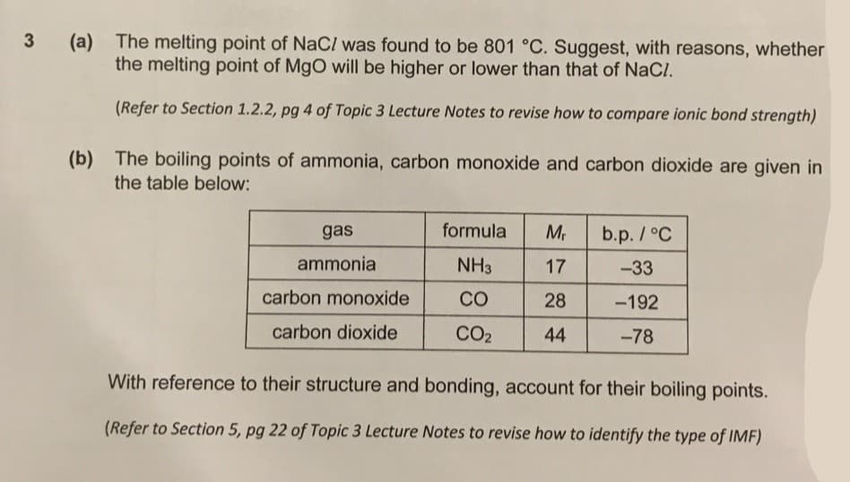 (a) The melting point of NaC/ was found to be 801 °C. Suggest, with reasons, whether
the melting point of MgO will be higher or lower than that of NaCl.
3
(Refer to Section 1.2.2, pg 4 of Topic 3 Lecture Notes to revise how to compare ionic bond strength)
(b) The boiling points of ammonia, carbon monoxide and carbon dioxide are given in
the table below:
gas
formula
b.p. /°C
ammonia
NH3
17
-33
carbon monoxide
CO
28
-192
carbon dioxide
CO2
44
-78
With reference to their structure and bonding, account for their boiling points.
(Refer to Section 5, pg 22 of Topic 3 Lecture Notes to revise how to identify the type of IMF)
