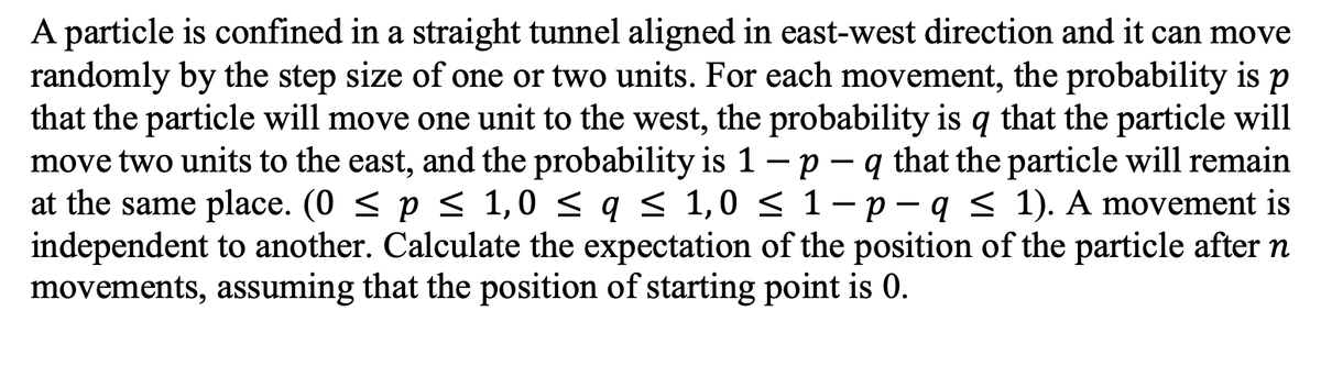 A particle is confined in a straight tunnel aligned in east-west direction and it can move
randomly by the step size of one or two units. For each movement, the probability is p
that the particle will move one unit to the west, the probability is q that the particle will
move two units to the east, and the probability is 1 – p – q that the particle will remain
at the same place. (0 < p < 1,0 < q < 1,0 < 1- p – q < 1). A movement is
independent to another. Calculate the expectation of the position of the particle after n
movements, assuming that the position of starting point is 0.
