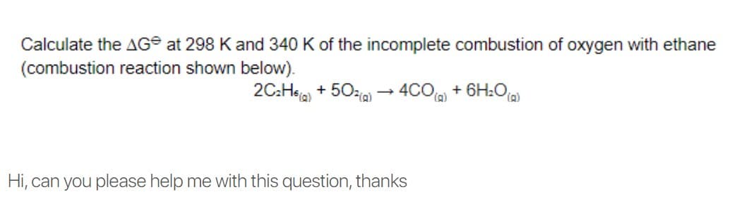 Calculate the AG® at 298 Kand 340 K of the incomplete combustion of oxygen with ethane
(combustion reaction shown below).
2C:Hea, + 50zia) – 4CO + 6H:Oa)
D).
(),
Hi, can you please help me with this question, thanks
