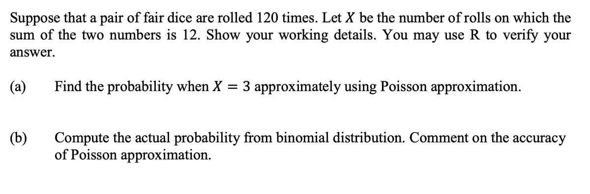 Suppose that a pair of fair dice are rolled 120 times. Let X be the number of rolls on which the
sum of the two numbers is 12. Show your working details. You may use R to verify your
answer.
(a)
Find the probability when X = 3 approximately using Poisson approximation.
(b)
Compute the actual probability from binomial distribution. Comment on the accuracy
of Poisson approximation.
