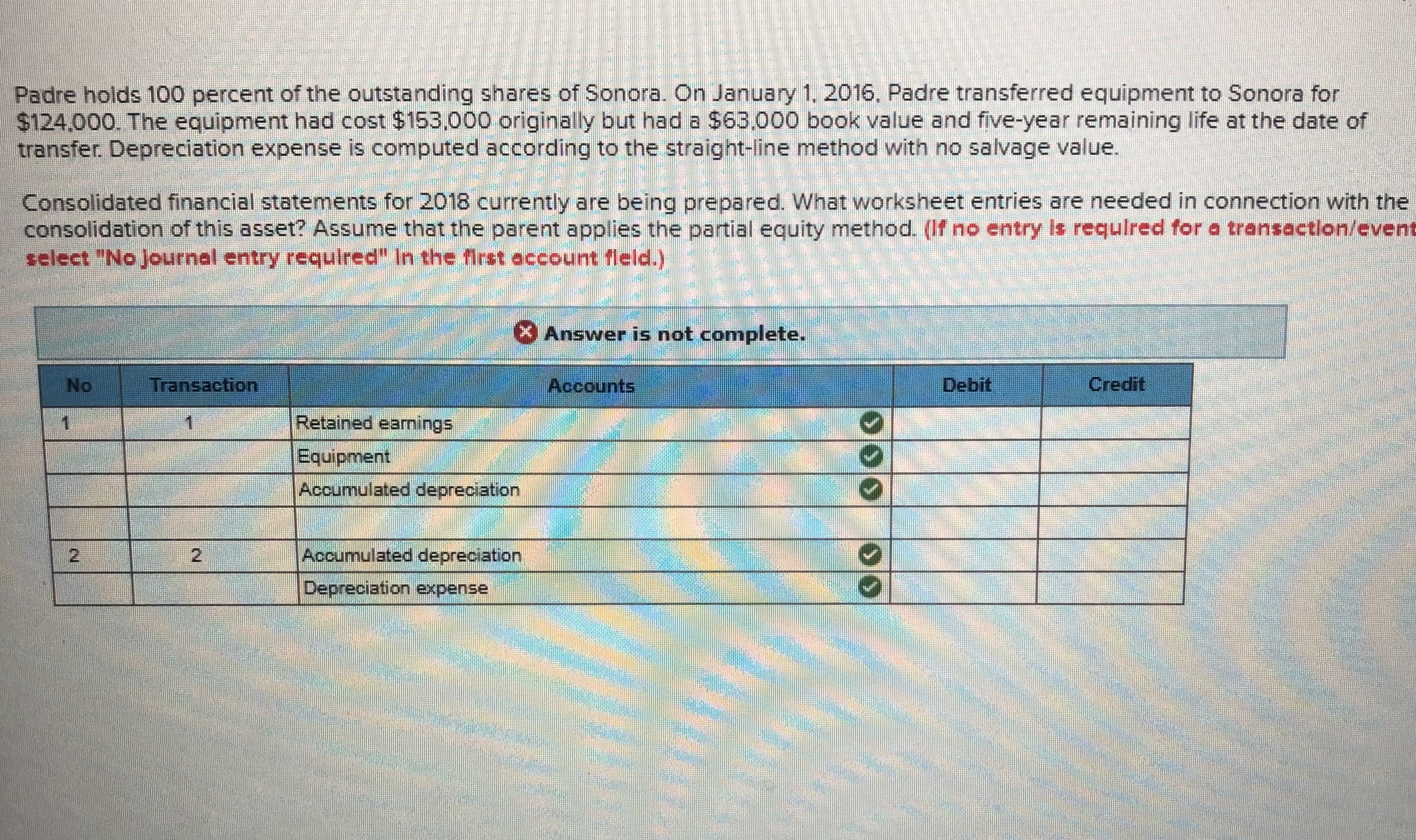 Padre holds 100 percent of the outstanding shares of Sonora. On January 1. 2016, Padre transferred equipment to Sonora for
$124,000. The equipment had cost $153,000 originally but had a $63,000 book value and five-year remaining life at the date of
transfer Depreciation expense is computed according to the straight-line method with no salvage value.
Consolidated financial statements for 2018 currently are being prepared. What worksheet entries are needed in connection with the
consolidation of this asset? Assume that the parent applies the partial equity method. (If no entry Is requlred for a transaction/event

