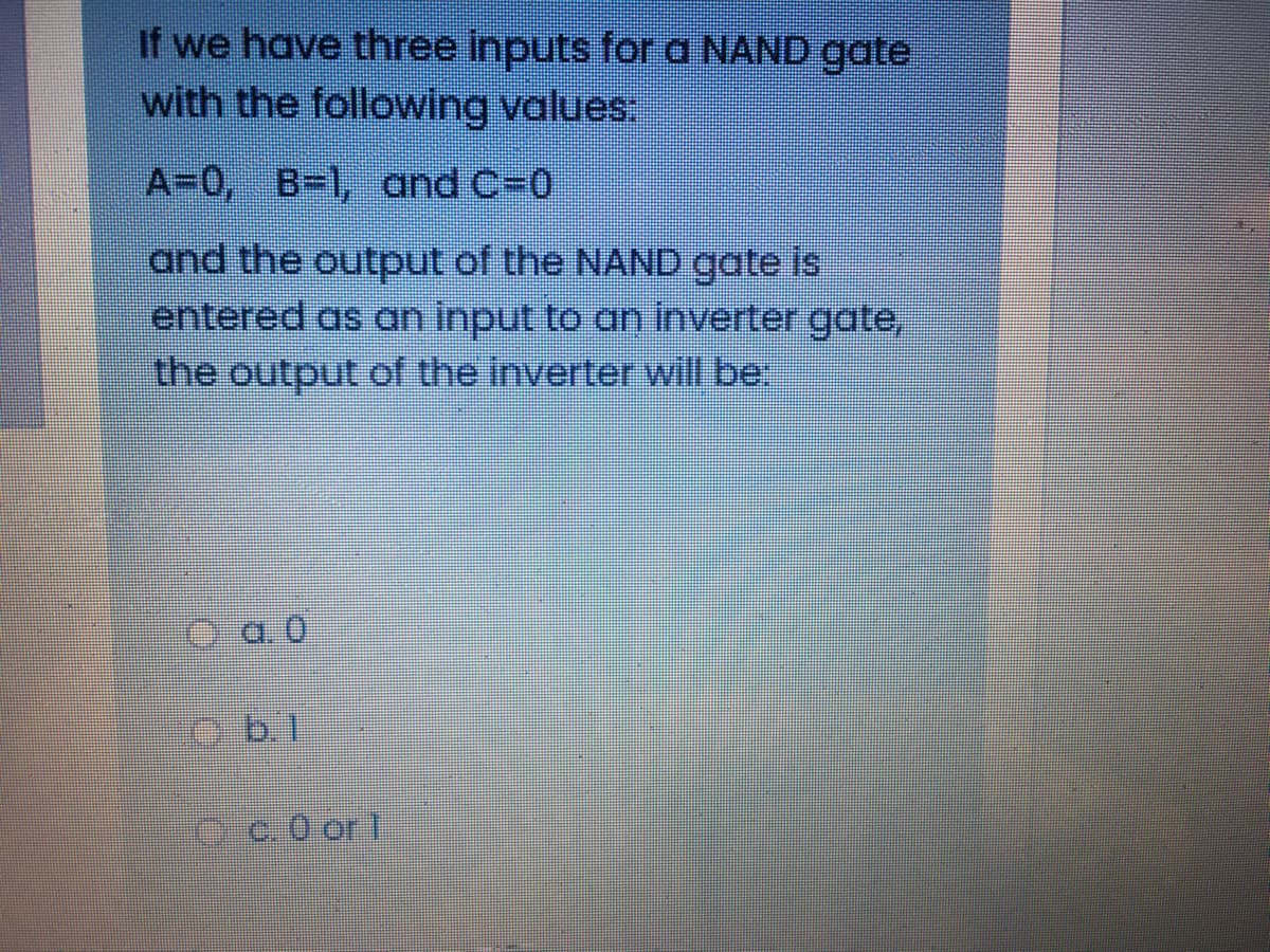 If we have three inputs for a NAND gate
with the following values:
A=0, B-1, and C-0
and the output of the NAND gate is
entered as an input to an inverter gate,
the output of the inverter will be
O a 0
c.0 or 1
