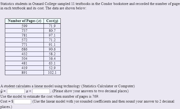 Statistics students in Oxnard College sampled 11 textbooks in the Condor bookstore and recorded the number of pages
in each textbook and its cost. The data are shown below:
Number of Pages (r) Cost(y)
599
71.9
737
80.7
781
97.1
572
71.2
771
91.1
686
90.6
432
58.2
504
56.4
481
63.1
419
52.9
891
102.1
A student calculates a linear model using technology (Statistics Calculator or Computer)
1. (Please show your answers to two decimal places)
Use the model to estimate the cost when number of pages is 769.
Cost = $
(Use the linear model with yor rounded coefficients and then round your answver to 2 decimal
%3!
places.)
