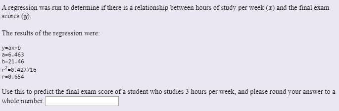 A regression was run to determine if there is a relationship between hours of study per week (x) and the final exam
scores (y).
The results of the regression were:
y=ax+b
a=6.463
b=21.46
r2=0.427716
r=0.654
Use this to predict the final exam score of a student who studies 3 hours per week, and please round your answer to a
whole number.
