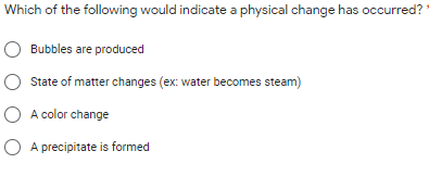Which of the following would indicate a physical change has occurred?
Bubbles are produced
State of matter changes (ex: water becomes steam)
O A color change
O A precipitate is formed
