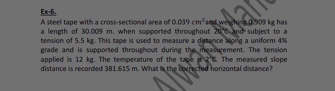 Ex-6.
A steel tape with a cross-sectional area of 0.039 cm²and weighing 0.909 kg has
a length of 30.009 m. when supported throughout 20°C and subject to a
tension of 5.5 kg. This tape is used to measure a distance along a uniform 4%
grade and is supported throughout during the measurement. The tension
applied is 12 kg. The temperature of the tape
distance is recorded 381.615 m. What is the co
2°C. The measured slope
ected horizontal distance?
