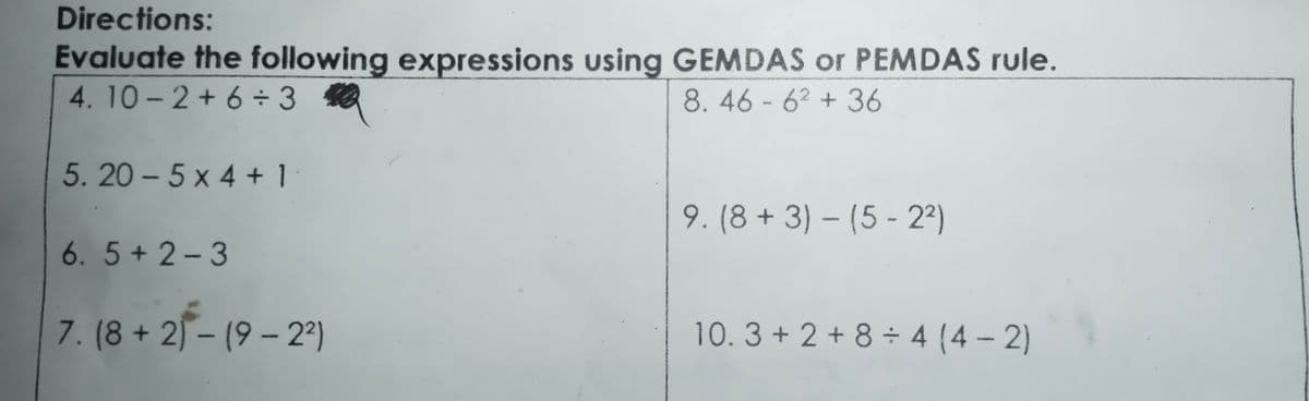 Directions:
Evaluate the following expressions using GEMDAS or PEMDAS rule.
4. 10-2 + 6 ÷ 3
8. 46 - 62 + 36
5. 20 - 5 x 4 + 1
9. (8 + 3) – (5 - 2ª)
6. 5 + 2-3
7. (8 + 2) – (9 – 2ª)
10.3 + 2 + 8 ÷ 4 (4 – 2)
