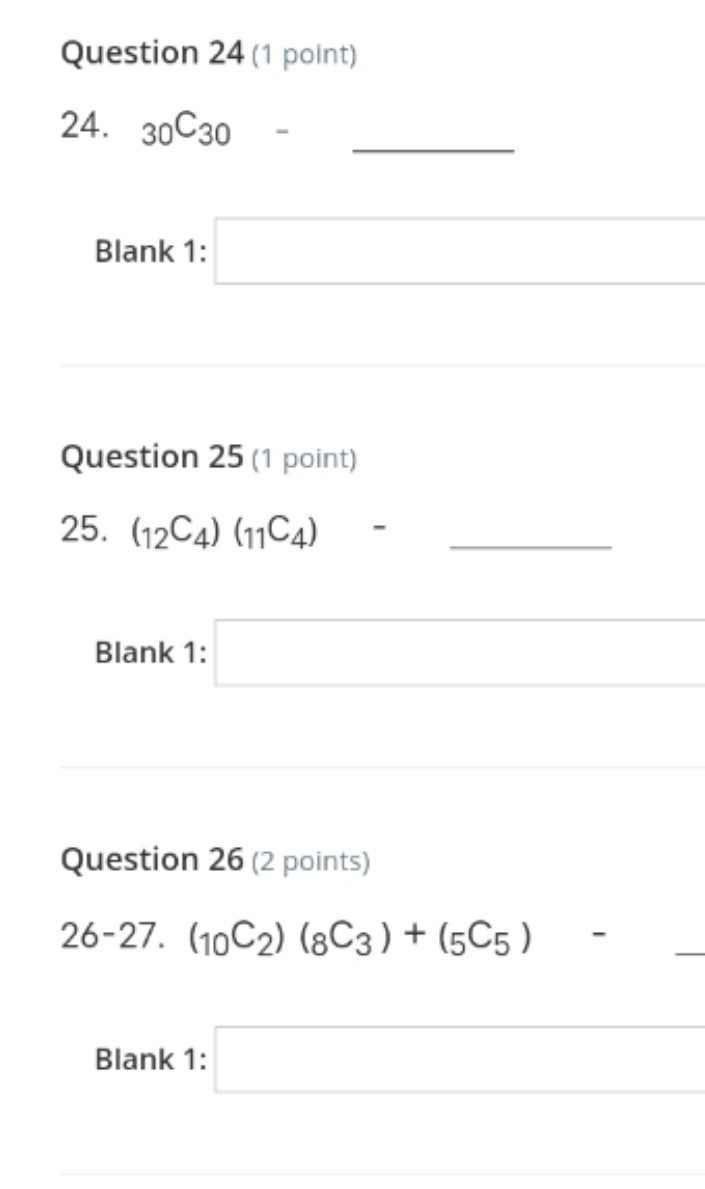 Question 24 (1 point)
24. 30C30
Blank 1:
Question 25 (1 point)
25. (12C4) (11C4)
Blank 1:
Question 26 (2 points)
26-27. (10C2) (8C3) + (5C5 )
Blank 1:

