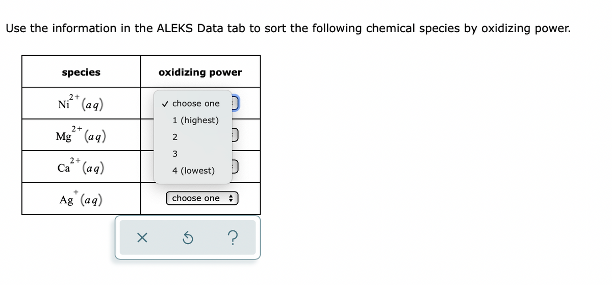 Use the information in the ALEKS Data tab to sort the following chemical species by oxidizing power.
species
2+
Ni (aq)
2+
Mg (aq)
2+
Ca (aq)
Ag+ (aq)
x
oxidizing power
✓ choose one
1 (highest)
2
3
4 (lowest)
choose one
D
D
+
?