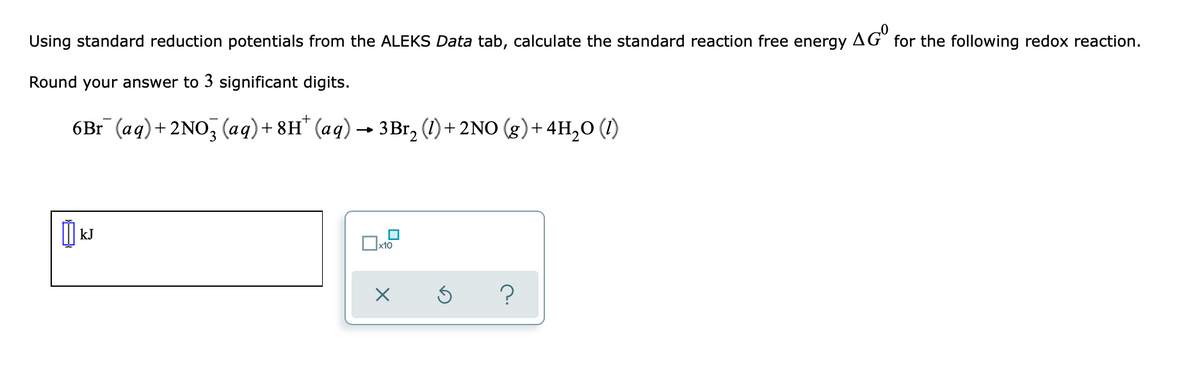 Using standard reduction potentials from the ALEKS Data tab, calculate the standard reaction free energy AGO for the following redox reaction.
Round your answer to 3 significant digits.
6Br¯ (aq) + 2NO3(aq) + 8H* (aq) → 3Br₂ (1) + 2NO (g) + 4H₂O (1)
0
kJ
x10
X
?