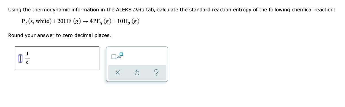 Using the thermodynamic information in the ALEKS Data tab, calculate the standard reaction entropy of the following chemical reaction:
P4 (s, white) +20HF (g) → 4PF5 (g) + 10H₂ (g)
Round your answer to zero decimal places.
K
x10
X
3
?