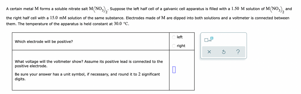 A certain metal M forms a soluble nitrate salt M(NO3)2. Suppose the left half cell of a galvanic cell apparatus is filled with a 1.50 M solution of M(NO3)₂ and
the right half cell with a 15.0 mM solution of the same substance. Electrodes made of M are dipped into both solutions and a voltmeter is connected between
them. The temperature of the apparatus is held constant at 30.0 °C.
Which electrode will be positive?
What voltage will the voltmeter show? Assume its positive lead is connected to the
positive electrode.
0
Be sure your answer has a unit symbol, if necessary, and round it to 2 significant
digits.
left
right
X
Ś
?