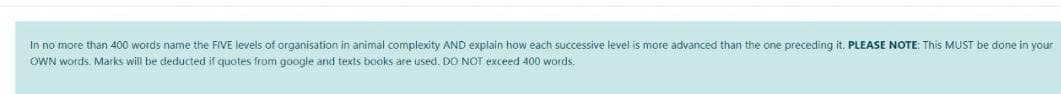 In no more than 400 words name the FIVE levels of organisation in animal complexity AND explain how each successive level is more advanced than the one preceding it. PLEASE NOTE: This MUST be done in your
OWN words. Marks will be deducted if quotes from google and texts books are used. DO NOT exceed 400 words.
