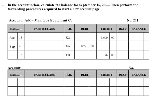In the account below, calculate the balance for September 16, 20-. Then perform the
forwarding procedures required to start a new account page.
3.
Account: A/R – Manitoba Equipment Co.
No. 211
Date(2021)
PARTICULARS
P.R.
DEBIT
CREDIT
Dr/Cr
BALANCE
Aug
15
J22
1,600
00
Sep 4
J26
825
00
16
Ј30
176
00
Асcount:
No.
Date2021)
PARTICULARS
P.R.
DEBIT
CREDIT
Dr/Cr
BALANCE
