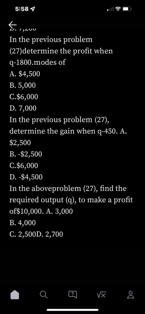 5:58
5.1, , 400
In the previous problem
(27)determine
q-1800.modes of
A. $4,500
B. 5,000
C.$6,000
the profit when
D. 7,000
In the previous problem (27),
determine the gain when q-450. A.
$2,500
B. -$2,500
C.$6,000
D. -$4,500
In the aboveproblem (27), find the
required output (q), to make a profit
of $10,000. A. 3,000
B. 4,000
C. 2,500D. 2,700
O
?
√x
Do