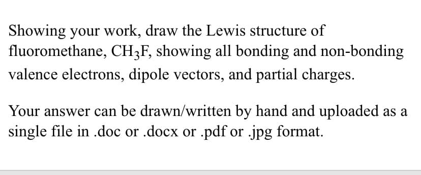 Showing your work, draw the Lewis structure of
fluoromethane, CH3F, showing all bonding and non-bonding
valence electrons, dipole vectors, and partial charges.
Your answer can be drawn/written by hand and uploaded as a
single file in .doc or .docx or .pdf or .jpg format.
