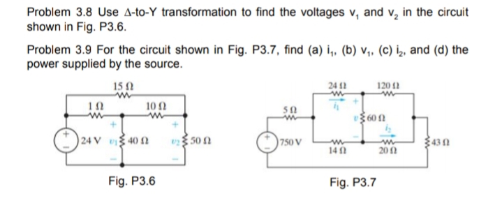 Problem 3.8 Use A-to-Y transformation to find the voltages v, and v, in the circuit
shown in Fig. P3.6.
Problem 3.9 For the circuit shown in Fig. P3.7, find (a) i,, (b) v,, (c) iz, and (d) the
power supplied by the source.
15 N
24 11
120 12
10Ω
50
360 1
24 V
40 N
500
750 V
430
14 1
201
Fig. P3.6
Fig. P3.7
