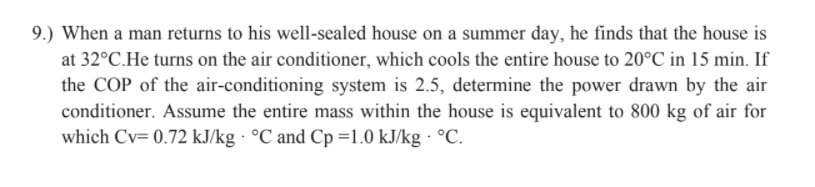 9.) When a man returns to his well-sealed house on a summer day, he finds that the house is
at 32°C.He turns on the air conditioner, which cools the entire house to 20°C in 15 min. If
the COP of the air-conditioning system is 2.5, determine the power drawn by the air
conditioner. Assume the entire mass within the house is equivalent to 800 kg of air for
which Cv= 0.72 kJ/kg · °C and Cp =1.0 kJ/kg · °C.
