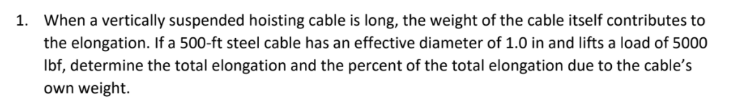 1. When a vertically suspended hoisting cable is long, the weight of the cable itself contributes to
the elongation. If a 500-ft steel cable has an effective diameter of 1.0 in and lifts a load of 5000
Ibf, determine the total elongation and the percent of the total elongation due to the cable's
own weight.
