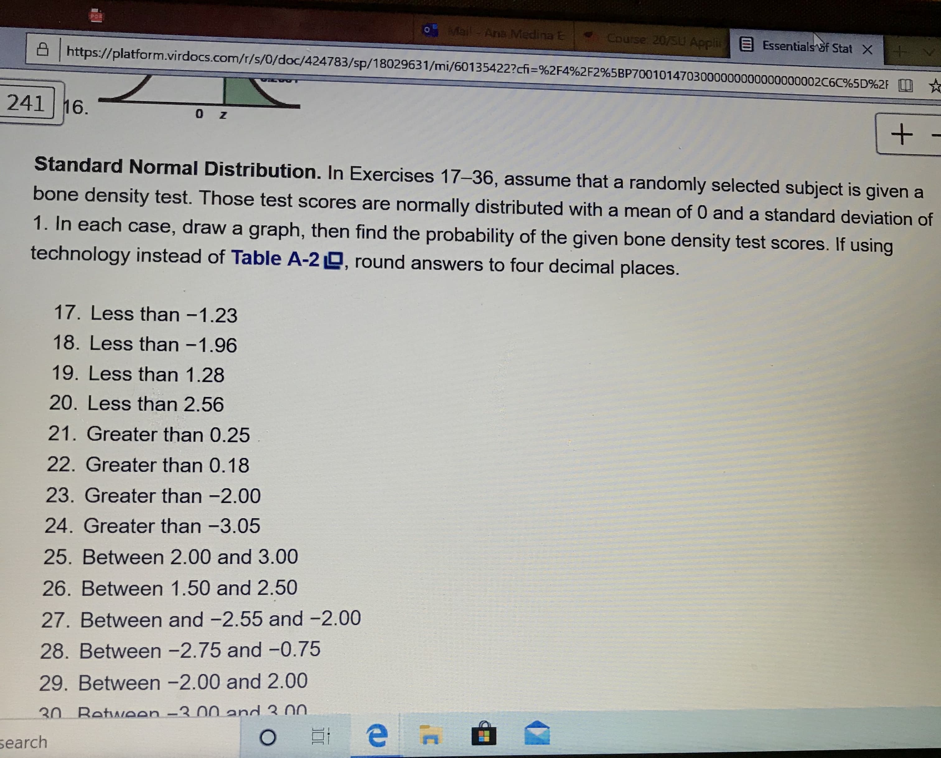 Standard Normal Distribution. In Exercises 17-36, assume that a randomly selected subject is given a
bone density test. Those test scores are normally distributed with a mean of 0 and a standard deviation of
1. In each case, draw a graph, then find the probability of the given bone density test scores. If using
technology instead of Table A-2 D, round answers to four decimal places.
17. Less than -1.23
18. Less than -1.96
19. Less than 1.28
20. Less than 2.56
21. Greater than 0.25
22. Greater than 0.18
23. Greater than -2.00
24. Greater than -3.05
